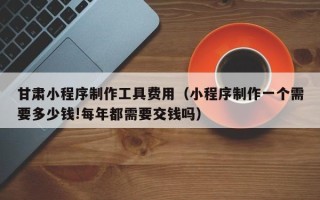 玉溪甘肃小程序制作工具费用（小程序制作一个需要多少钱!每年都需要交钱吗）