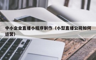 玉溪中小企业直播小程序制作（小型直播公司如何运营）