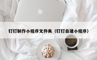 玉溪钉钉制作小程序文件夹（钉钉自建小程序）