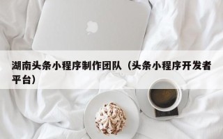 玉溪湖南头条小程序制作团队（头条小程序开发者平台）
