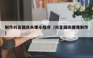 玉溪制作抖音国庆头像小程序（抖音国庆图像制作）