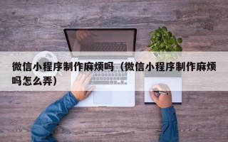 玉溪微信小程序制作麻烦吗（微信小程序制作麻烦吗怎么弄）