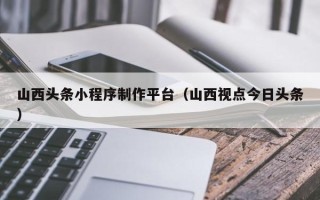 玉溪山西头条小程序制作平台（山西视点今日头条）